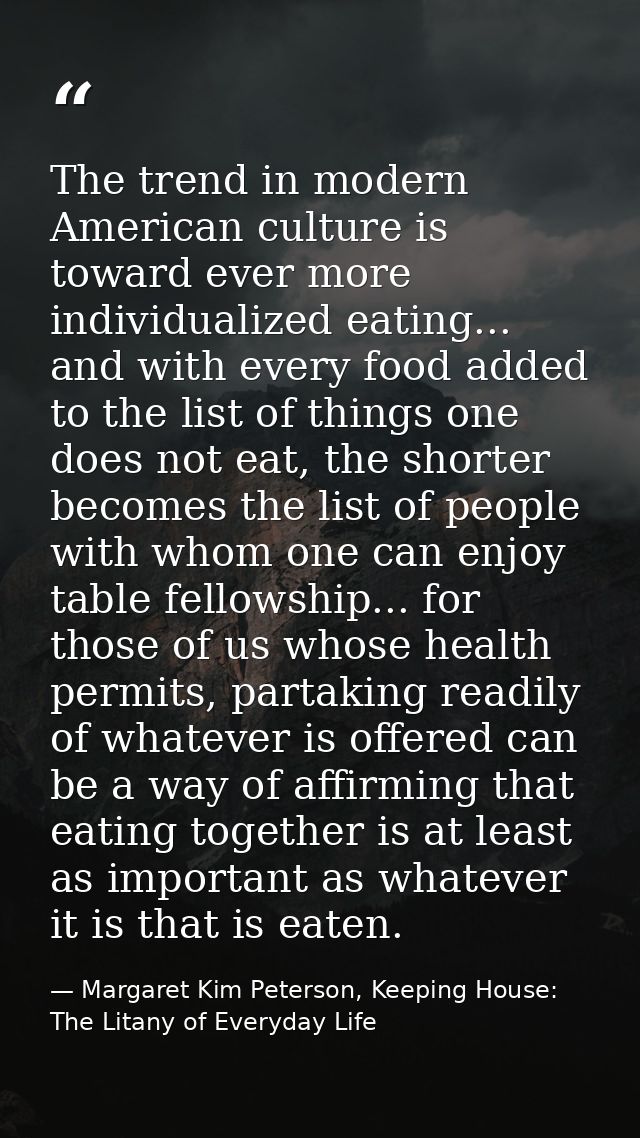 The trend in modern American culture is toward ever more individualized eating... and with every food added to the list  — Margaret Kim Peterson, Keeping House: The Litany of Everyday Life