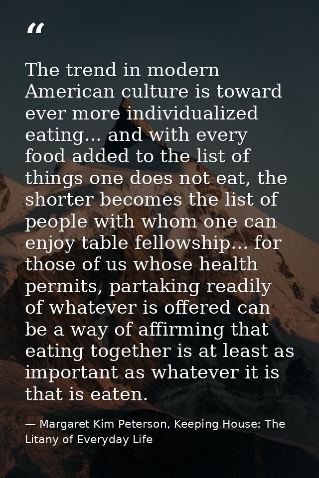 The trend in modern American culture is toward ever more individualized eating... and with every food added to the list  — Margaret Kim Peterson, Keeping House: The Litany of Everyday Life