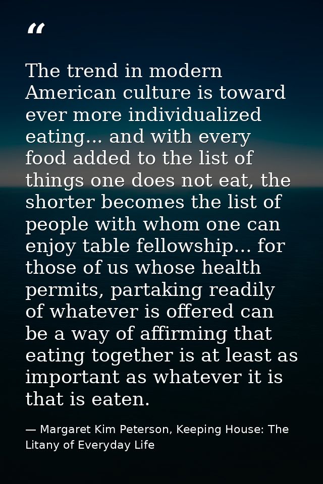The trend in modern American culture is toward ever more individualized eating... and with every food added to the list  — Margaret Kim Peterson, Keeping House: The Litany of Everyday Life