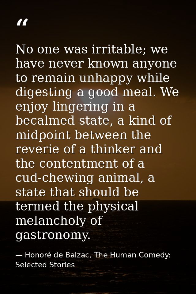No one was irritable; we have never known anyone to remain unhappy while digesting a good meal. We enjoy lingering in a  — Honoré de Balzac, The Human Comedy: Selected Stories