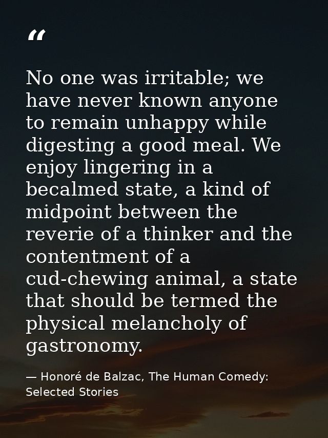 No one was irritable; we have never known anyone to remain unhappy while digesting a good meal. We enjoy lingering in a  — Honoré de Balzac, The Human Comedy: Selected Stories