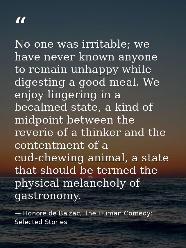 No one was irritable; we have never known anyone to remain unhappy while digesting a good meal. We enjoy lingering in a  — Honoré de Balzac, The Human Comedy: Selected Stories