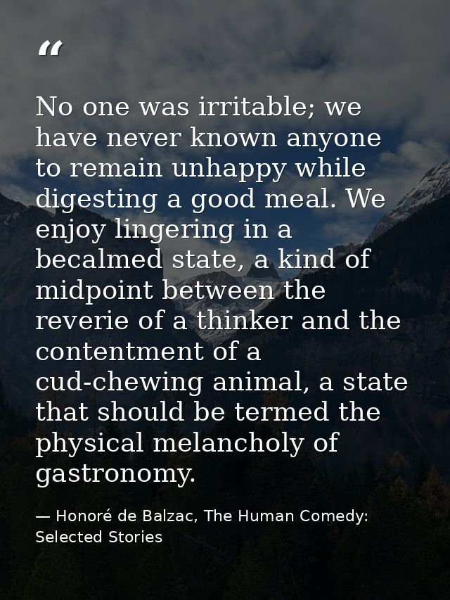 No one was irritable; we have never known anyone to remain unhappy while digesting a good meal. We enjoy lingering in a  — Honoré de Balzac, The Human Comedy: Selected Stories