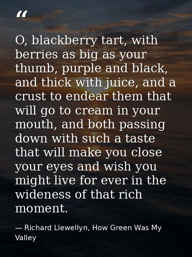 O, blackberry tart, with berries as big as your thumb, purple and black, and thick with juice, and a crust to endear the — Richard Llewellyn, How Green Was My Valley