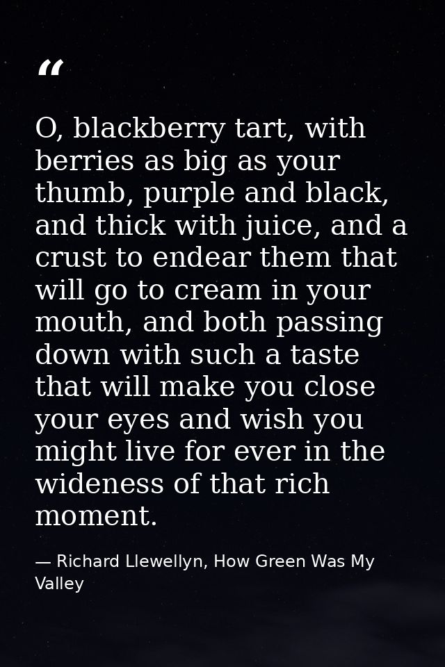 O, blackberry tart, with berries as big as your thumb, purple and black, and thick with juice, and a crust to endear the — Richard Llewellyn, How Green Was My Valley