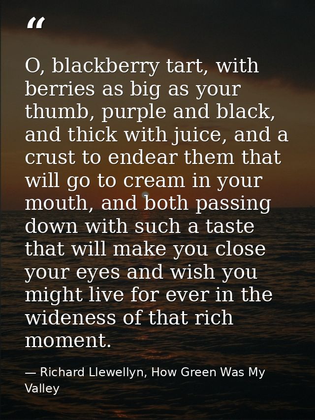 O, blackberry tart, with berries as big as your thumb, purple and black, and thick with juice, and a crust to endear the — Richard Llewellyn, How Green Was My Valley