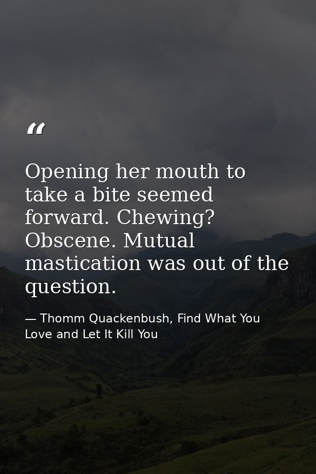 Opening her mouth to take a bite seemed forward. Chewing? Obscene. Mutual mastication was out of the question. — Thomm Quackenbush, Find What You Love and Let It Kill You