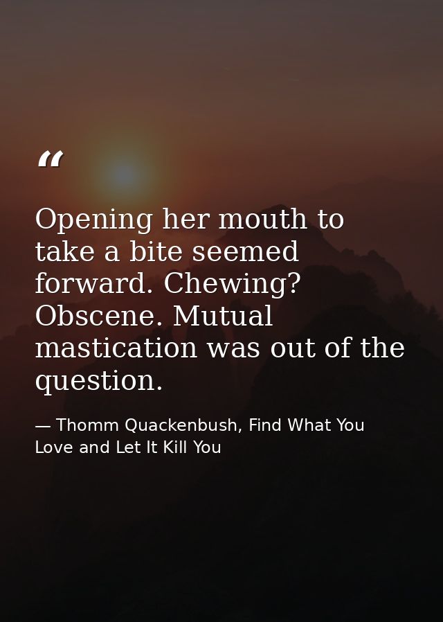 Opening her mouth to take a bite seemed forward. Chewing? Obscene. Mutual mastication was out of the question. — Thomm Quackenbush, Find What You Love and Let It Kill You