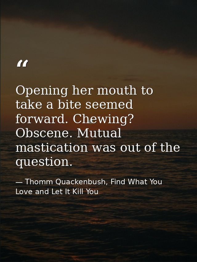 Opening her mouth to take a bite seemed forward. Chewing? Obscene. Mutual mastication was out of the question. — Thomm Quackenbush, Find What You Love and Let It Kill You
