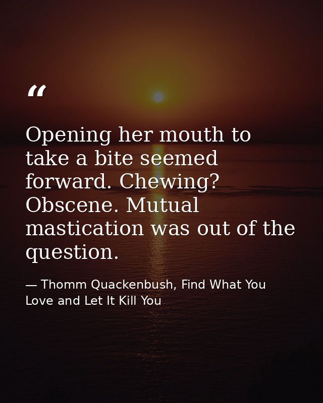 Opening her mouth to take a bite seemed forward. Chewing? Obscene. Mutual mastication was out of the question. — Thomm Quackenbush, Find What You Love and Let It Kill You