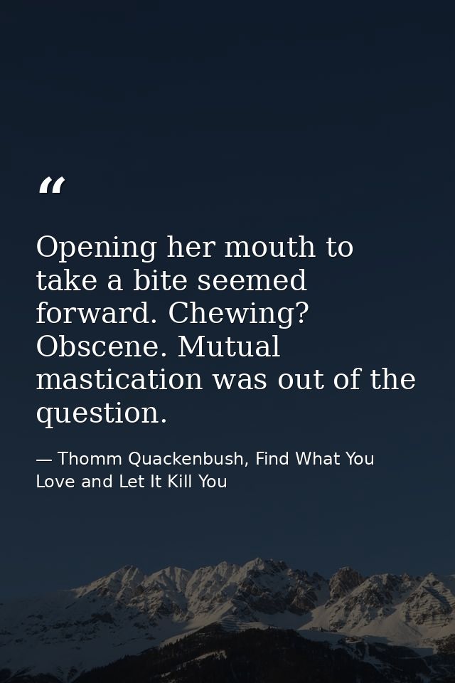Opening her mouth to take a bite seemed forward. Chewing? Obscene. Mutual mastication was out of the question. — Thomm Quackenbush, Find What You Love and Let It Kill You