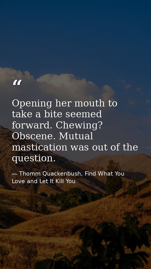 Opening her mouth to take a bite seemed forward. Chewing? Obscene. Mutual mastication was out of the question. — Thomm Quackenbush, Find What You Love and Let It Kill You