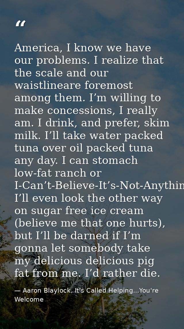 America, I know we have our problems. I realize that the scale and our waistlineare foremost among them. I’m willing to  — Aaron Blaylock, It's Called Helping...You're Welcome