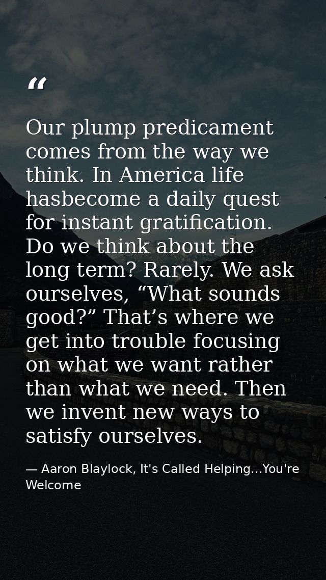 Our plump predicament comes from the way we think. In America life hasbecome a daily quest for instant gratification. Do — Aaron Blaylock, It's Called Helping...You're Welcome