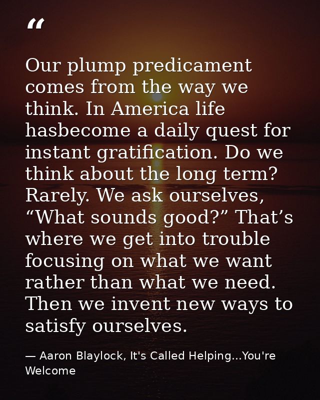 Our plump predicament comes from the way we think. In America life hasbecome a daily quest for instant gratification. Do — Aaron Blaylock, It's Called Helping...You're Welcome