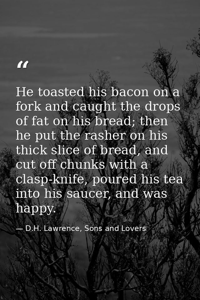 He toasted his bacon on a fork and caught the drops of fat on his bread; then he put the rasher on his thick slice of br — D.H. Lawrence, Sons and Lovers