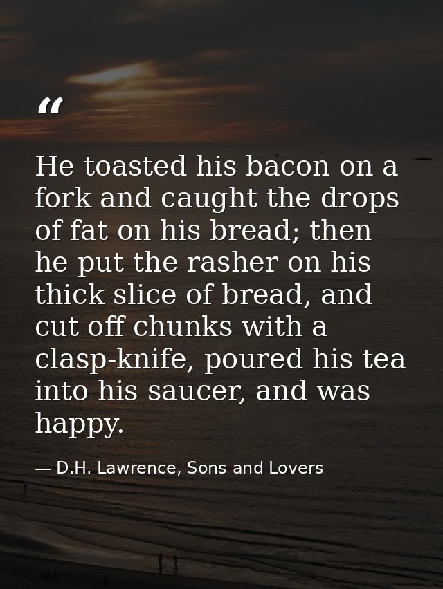 He toasted his bacon on a fork and caught the drops of fat on his bread; then he put the rasher on his thick slice of br — D.H. Lawrence, Sons and Lovers