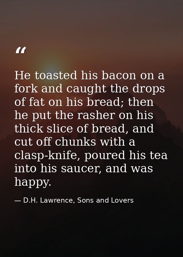 He toasted his bacon on a fork and caught the drops of fat on his bread; then he put the rasher on his thick slice of br — D.H. Lawrence, Sons and Lovers