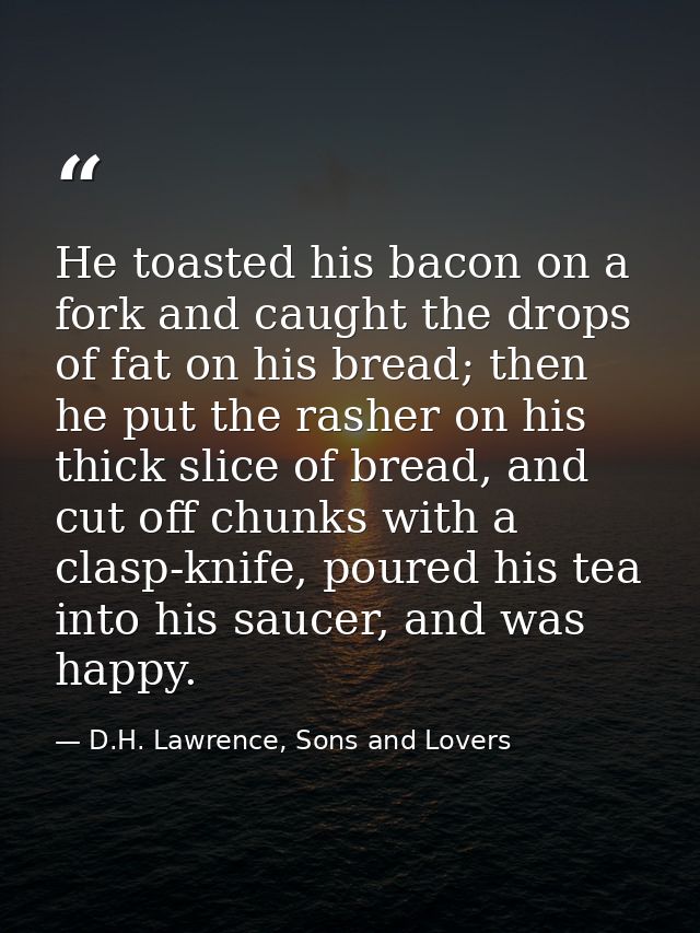 He toasted his bacon on a fork and caught the drops of fat on his bread; then he put the rasher on his thick slice of br — D.H. Lawrence, Sons and Lovers