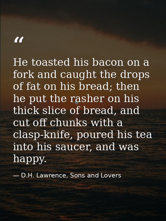 He toasted his bacon on a fork and caught the drops of fat on his bread; then he put the rasher on his thick slice of br — D.H. Lawrence, Sons and Lovers