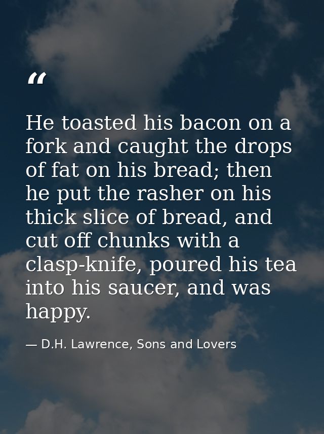 He toasted his bacon on a fork and caught the drops of fat on his bread; then he put the rasher on his thick slice of br — D.H. Lawrence, Sons and Lovers