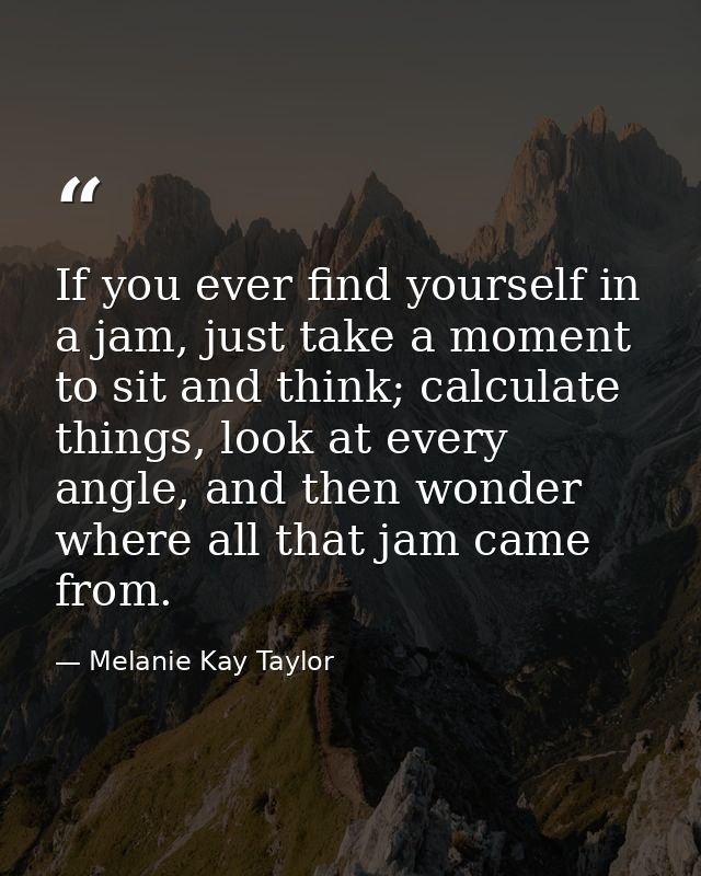 If you ever find yourself in a jam, just take a moment to sit and think; calculate things, look at every angle, and then — Melanie Kay Taylor
