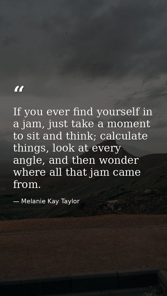 If you ever find yourself in a jam, just take a moment to sit and think; calculate things, look at every angle, and then — Melanie Kay Taylor