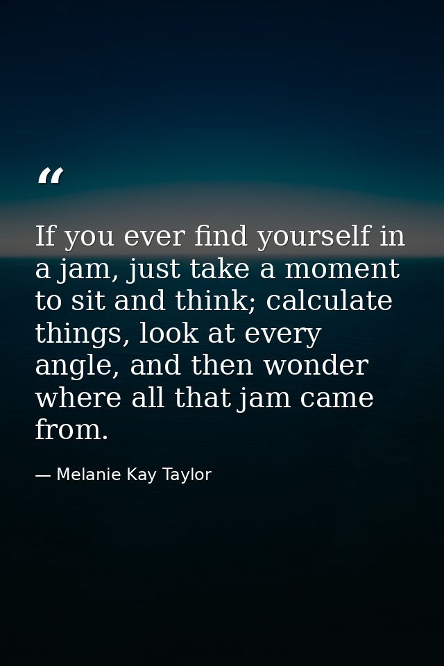 If you ever find yourself in a jam, just take a moment to sit and think; calculate things, look at every angle, and then — Melanie Kay Taylor