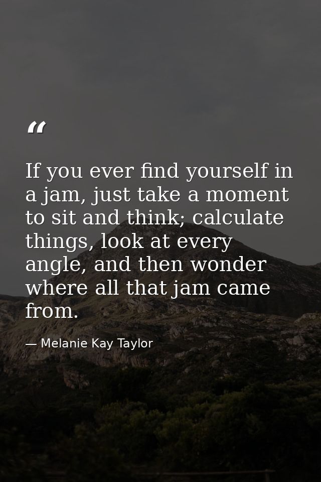If you ever find yourself in a jam, just take a moment to sit and think; calculate things, look at every angle, and then — Melanie Kay Taylor