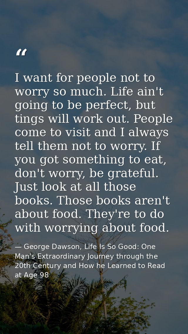 I want for people not to worry so much. Life ain't going to be perfect, but tings will work out. People come to visit an — George Dawson, Life Is So Good: One Man's Extraordinary Journey through the 20th Century and How he Learned to Read at Age 98