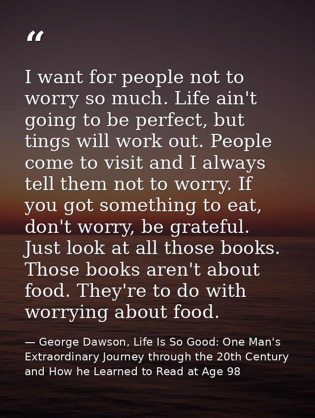 I want for people not to worry so much. Life ain't going to be perfect, but tings will work out. People come to visit an — George Dawson, Life Is So Good: One Man's Extraordinary Journey through the 20th Century and How he Learned to Read at Age 98