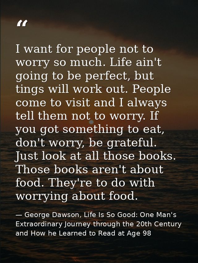 I want for people not to worry so much. Life ain't going to be perfect, but tings will work out. People come to visit an — George Dawson, Life Is So Good: One Man's Extraordinary Journey through the 20th Century and How he Learned to Read at Age 98