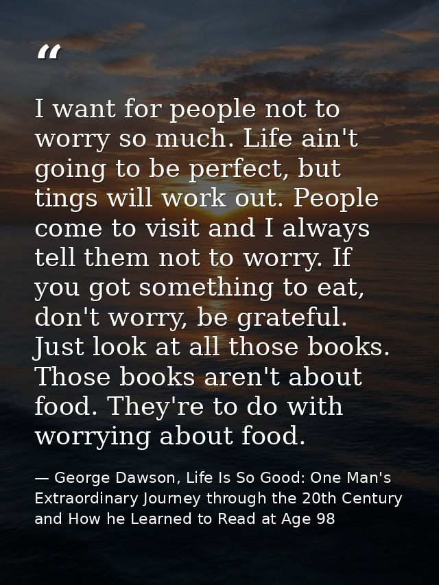 I want for people not to worry so much. Life ain't going to be perfect, but tings will work out. People come to visit an — George Dawson, Life Is So Good: One Man's Extraordinary Journey through the 20th Century and How he Learned to Read at Age 98