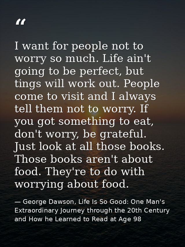 I want for people not to worry so much. Life ain't going to be perfect, but tings will work out. People come to visit an — George Dawson, Life Is So Good: One Man's Extraordinary Journey through the 20th Century and How he Learned to Read at Age 98