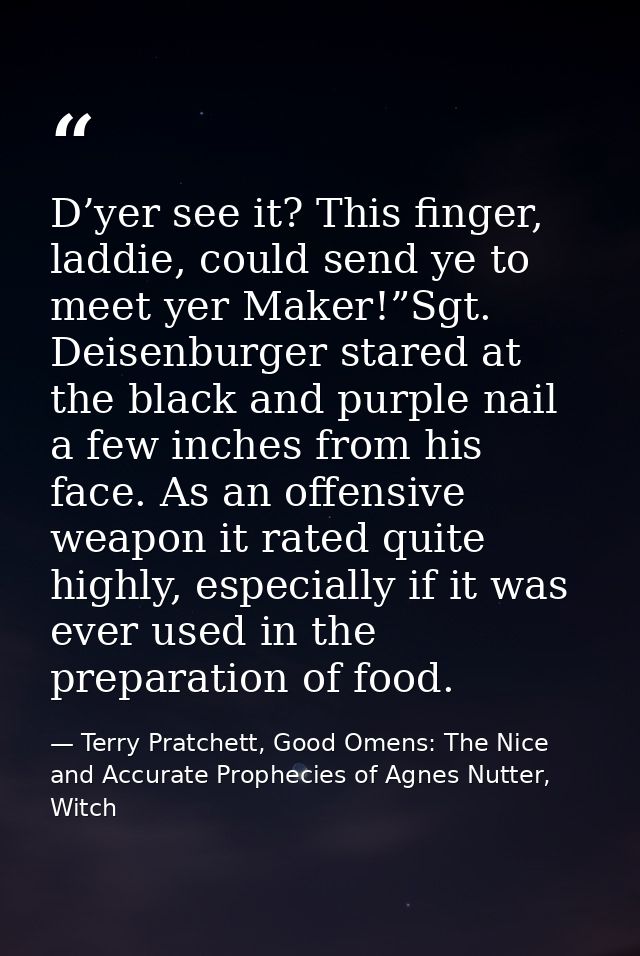 D’yer see it? This finger, laddie, could send ye to meet yer Maker!”Sgt. Deisenburger stared at the black and purple nai — Terry Pratchett, Good Omens: The Nice and Accurate Prophecies of Agnes Nutter, Witch