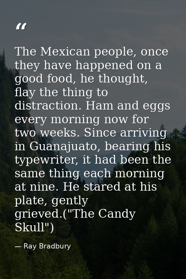 The Mexican people, once they have happened on a good food, he thought, flay the thing to distraction. Ham and eggs ever — Ray Bradbury