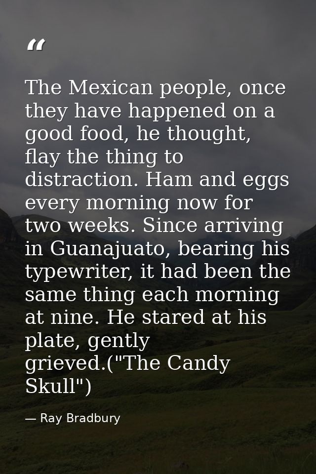 The Mexican people, once they have happened on a good food, he thought, flay the thing to distraction. Ham and eggs ever — Ray Bradbury