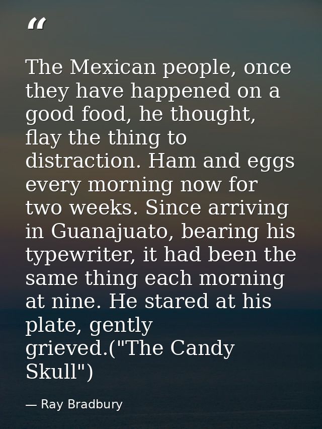 The Mexican people, once they have happened on a good food, he thought, flay the thing to distraction. Ham and eggs ever — Ray Bradbury