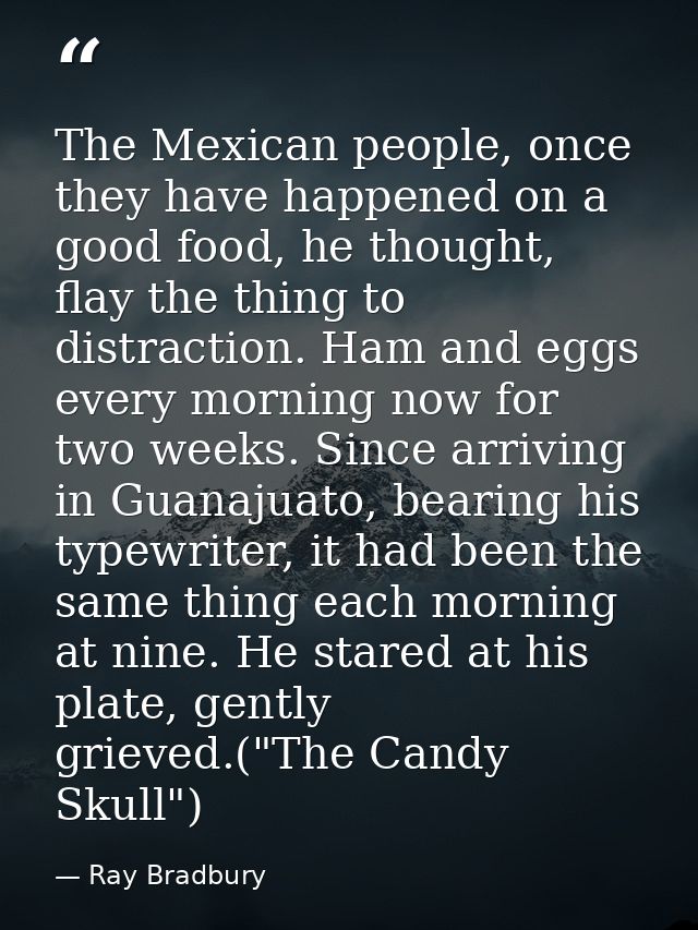 The Mexican people, once they have happened on a good food, he thought, flay the thing to distraction. Ham and eggs ever — Ray Bradbury