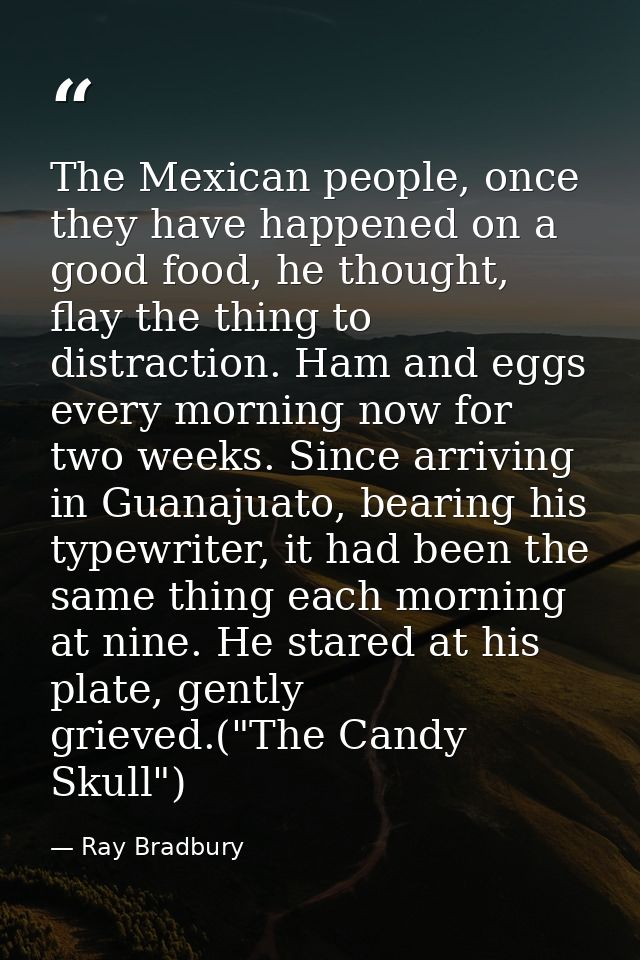 The Mexican people, once they have happened on a good food, he thought, flay the thing to distraction. Ham and eggs ever — Ray Bradbury