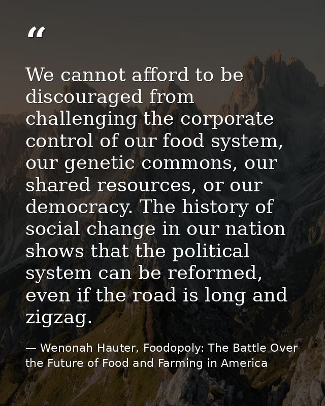 We cannot afford to be discouraged from challenging the corporate control of our food system, our genetic commons, our s — Wenonah Hauter, Foodopoly: The Battle Over the Future of Food and Farming in America