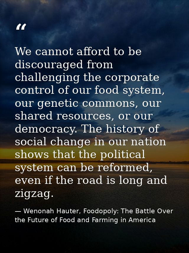 We cannot afford to be discouraged from challenging the corporate control of our food system, our genetic commons, our s — Wenonah Hauter, Foodopoly: The Battle Over the Future of Food and Farming in America