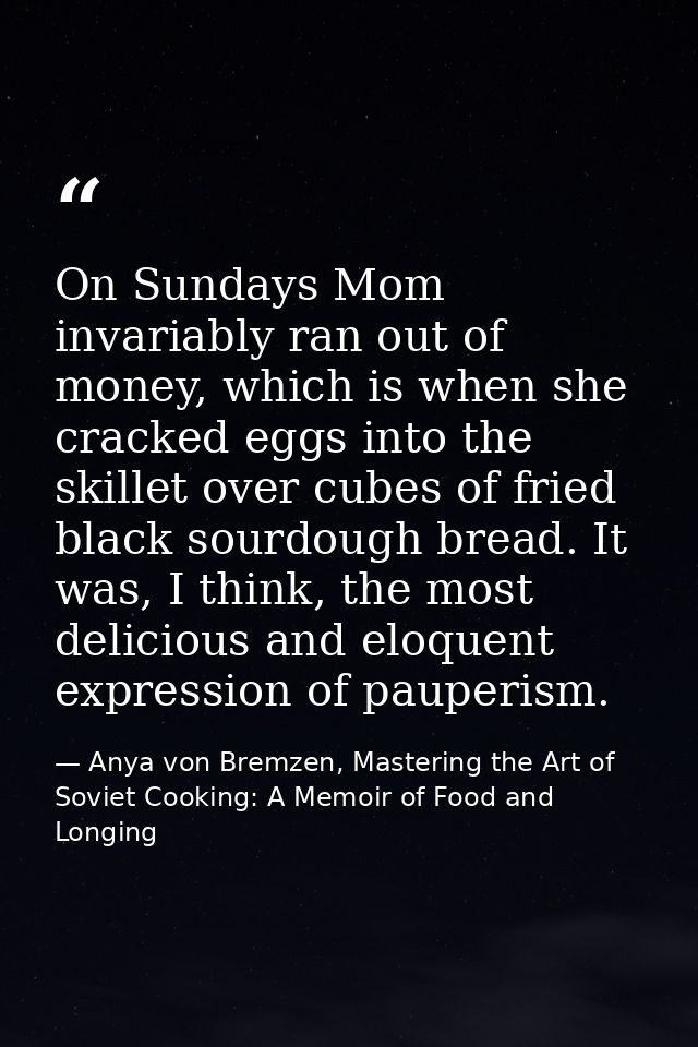 On Sundays Mom invariably ran out of money, which is when she cracked eggs into the skillet over cubes of fried black so — Anya von Bremzen, Mastering the Art of Soviet Cooking: A Memoir of Food and Longing