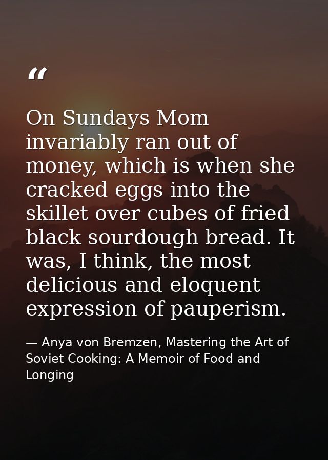 On Sundays Mom invariably ran out of money, which is when she cracked eggs into the skillet over cubes of fried black so — Anya von Bremzen, Mastering the Art of Soviet Cooking: A Memoir of Food and Longing
