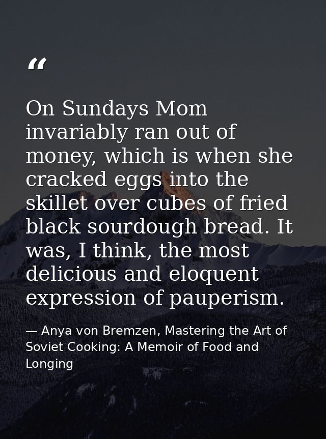 On Sundays Mom invariably ran out of money, which is when she cracked eggs into the skillet over cubes of fried black so — Anya von Bremzen, Mastering the Art of Soviet Cooking: A Memoir of Food and Longing