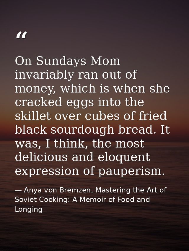 On Sundays Mom invariably ran out of money, which is when she cracked eggs into the skillet over cubes of fried black so — Anya von Bremzen, Mastering the Art of Soviet Cooking: A Memoir of Food and Longing