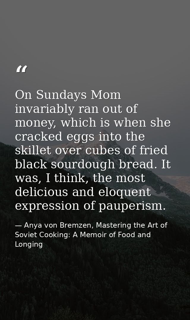 On Sundays Mom invariably ran out of money, which is when she cracked eggs into the skillet over cubes of fried black so — Anya von Bremzen, Mastering the Art of Soviet Cooking: A Memoir of Food and Longing