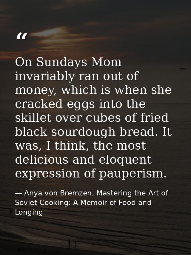 On Sundays Mom invariably ran out of money, which is when she cracked eggs into the skillet over cubes of fried black so — Anya von Bremzen, Mastering the Art of Soviet Cooking: A Memoir of Food and Longing