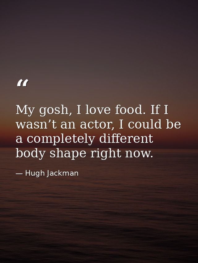 My gosh, I love food. If I wasn’t an actor, I could be a completely different body shape right now. — Hugh Jackman