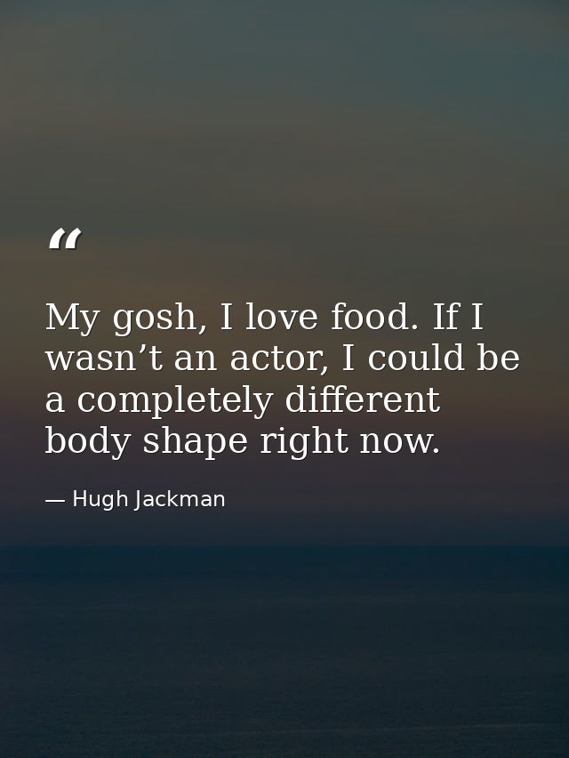 My gosh, I love food. If I wasn’t an actor, I could be a completely different body shape right now. — Hugh Jackman